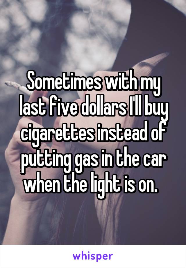 Sometimes with my last five dollars I'll buy cigarettes instead of putting gas in the car when the light is on.  