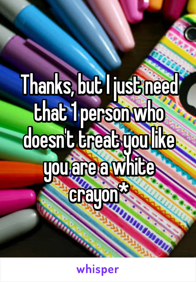 Thanks, but I just need that 1 person who doesn't treat you like you are a white crayon*