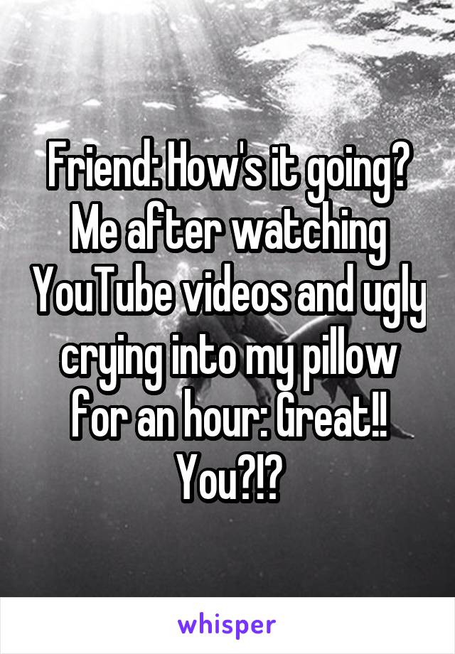 Friend: How's it going?
Me after watching YouTube videos and ugly crying into my pillow for an hour: Great!! You?!?