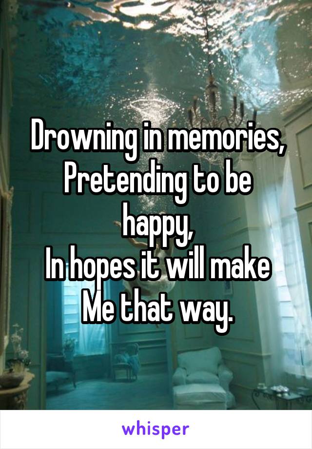 Drowning in memories,
Pretending to be happy,
In hopes it will make
Me that way.