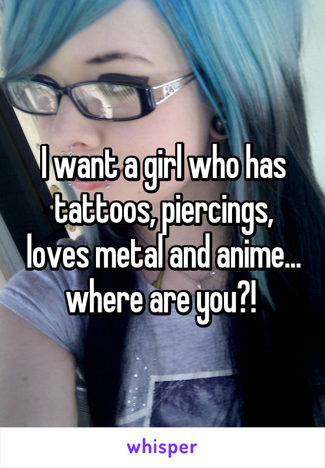 I want a girl who has tattoos, piercings, loves metal and anime... where are you?! 