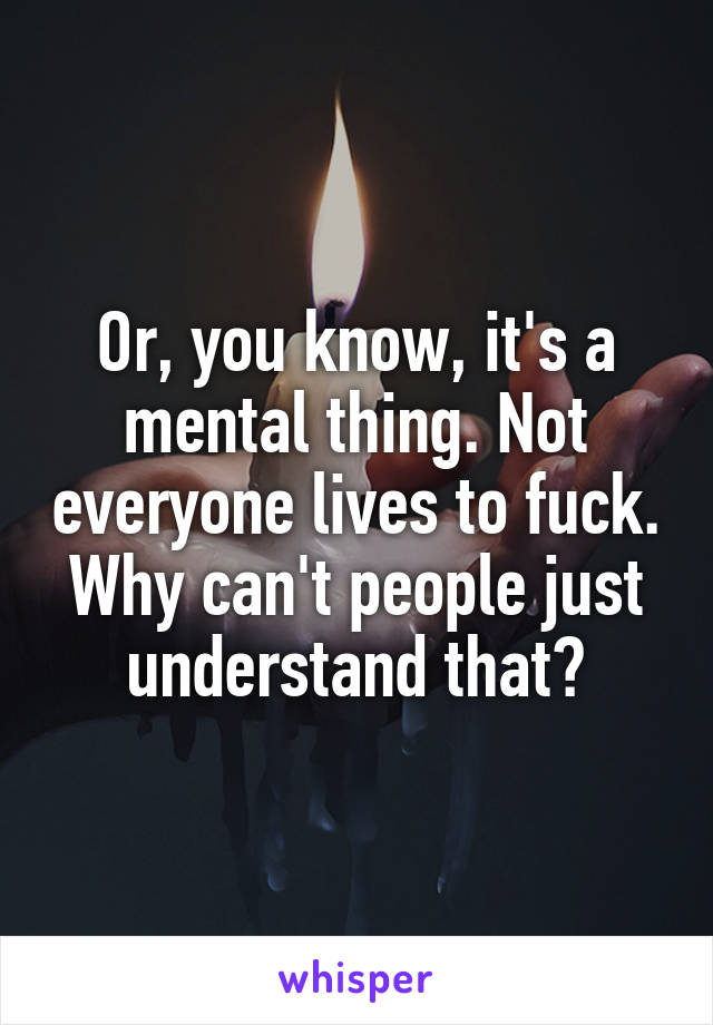 Or, you know, it's a mental thing. Not everyone lives to fuck. Why can't people just understand that?