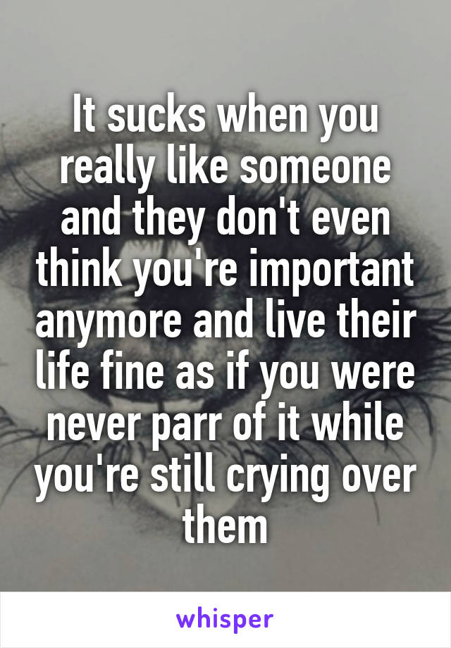 It sucks when you really like someone and they don't even think you're important anymore and live their life fine as if you were never parr of it while you're still crying over them