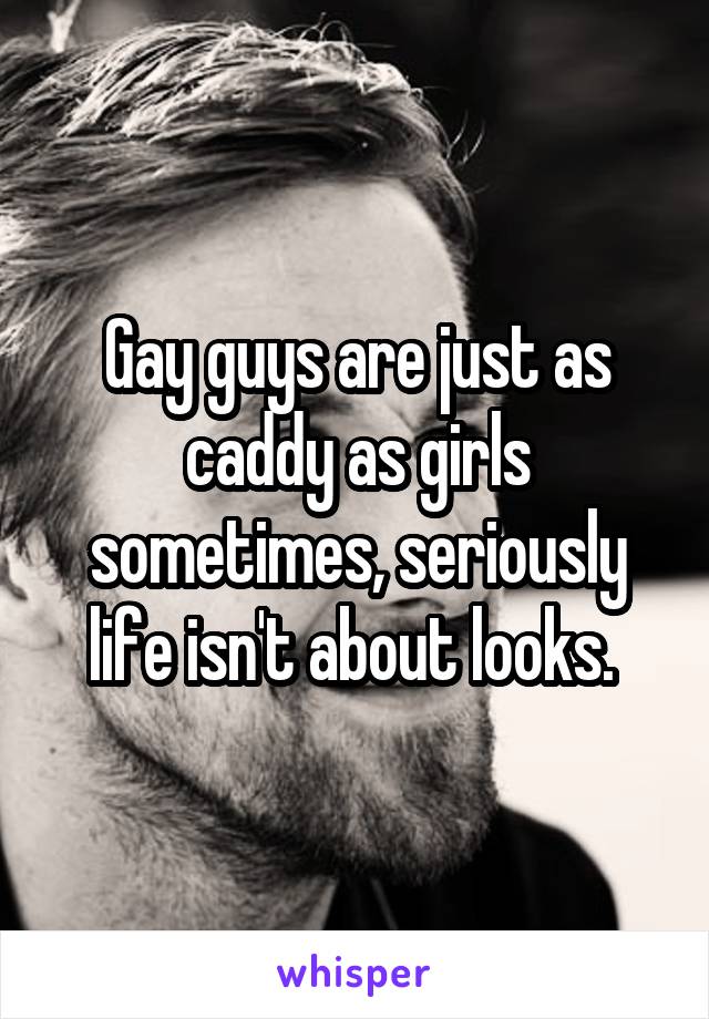 Gay guys are just as caddy as girls sometimes, seriously life isn't about looks. 