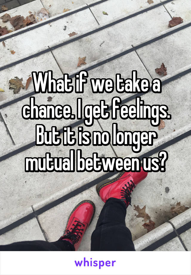 What if we take a chance. I get feelings.
But it is no longer mutual between us?
