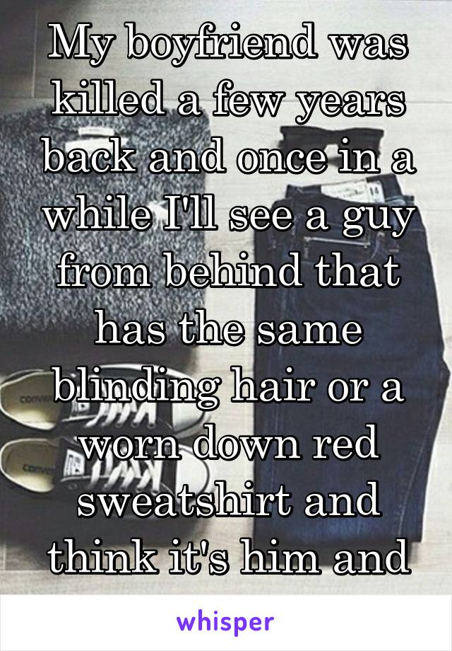 My boyfriend was killed a few years back and once in a while I'll see a guy from behind that has the same blinding hair or a worn down red sweatshirt and think it's him and cry