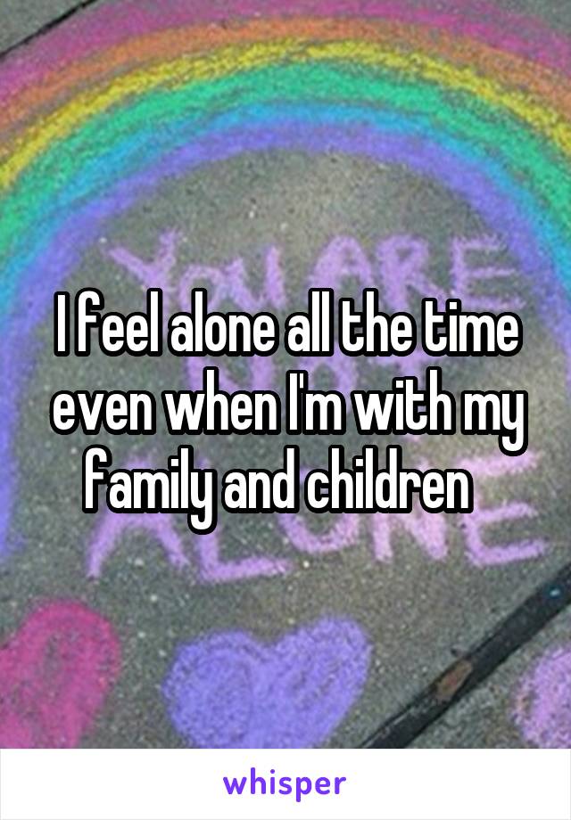 I feel alone all the time even when I'm with my family and children  