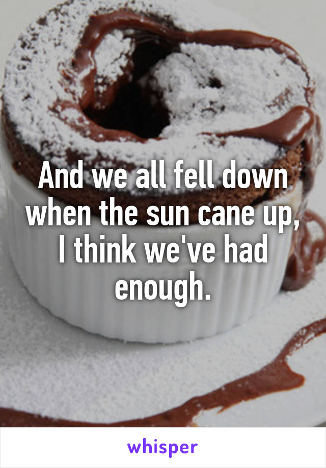 And we all fell down when the sun cane up, I think we've had enough.