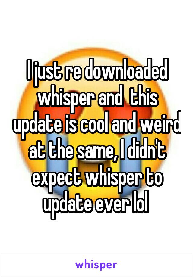 I just re downloaded whisper and  this update is cool and weird at the same, I didn't expect whisper to update ever lol 