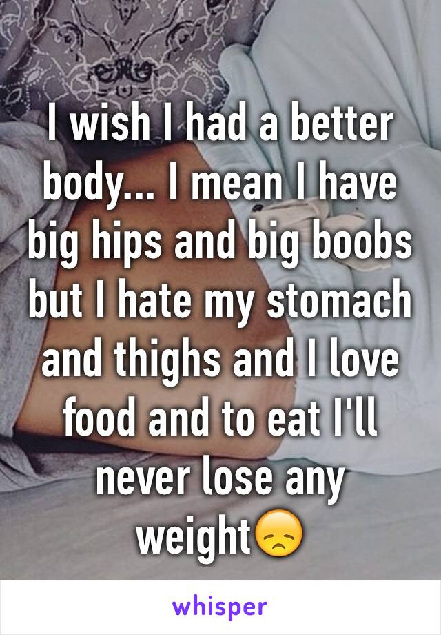 I wish I had a better body... I mean I have big hips and big boobs but I hate my stomach and thighs and I love food and to eat I'll never lose any weight😞