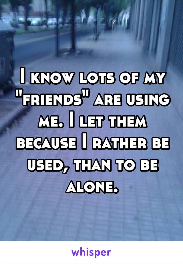 I know lots of my "friends" are using me. I let them because I rather be used, than to be alone.