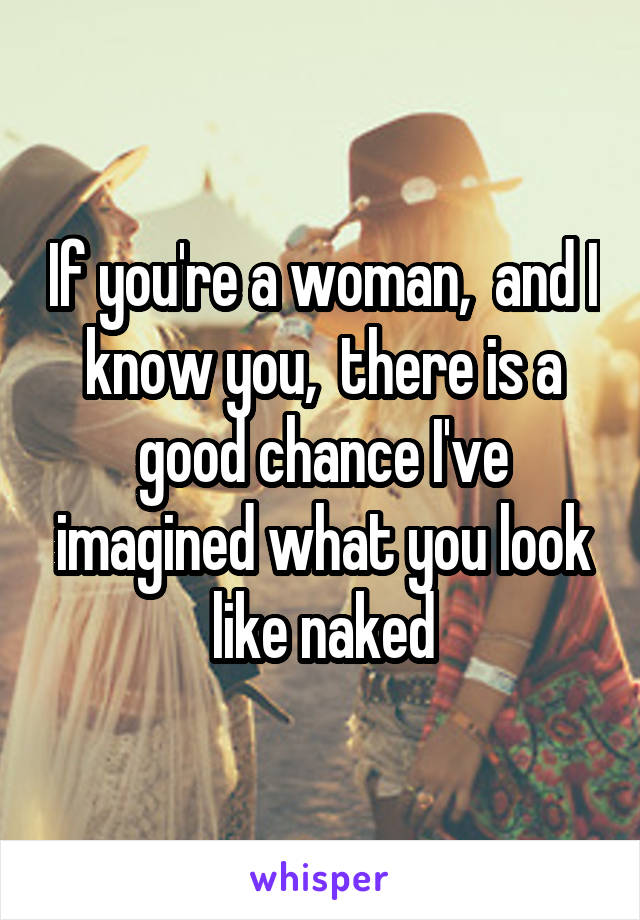 If you're a woman,  and I know you,  there is a good chance I've imagined what you look like naked