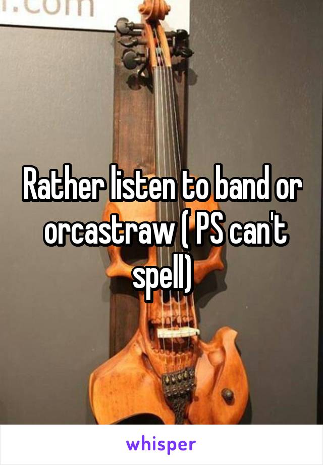 Rather listen to band or  orcastraw ( PS can't spell)