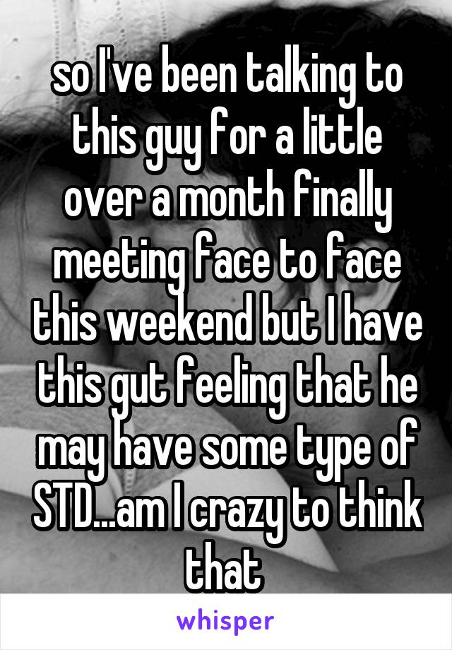 so I've been talking to this guy for a little over a month finally meeting face to face this weekend but I have this gut feeling that he may have some type of STD...am I crazy to think that 