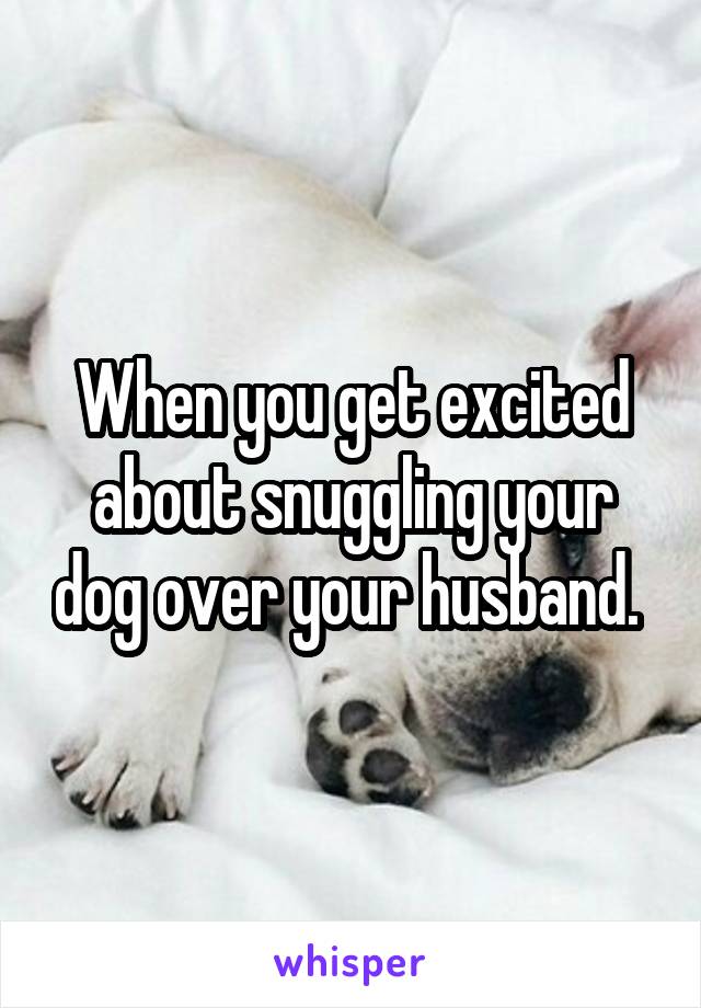 When you get excited about snuggling your dog over your husband. 