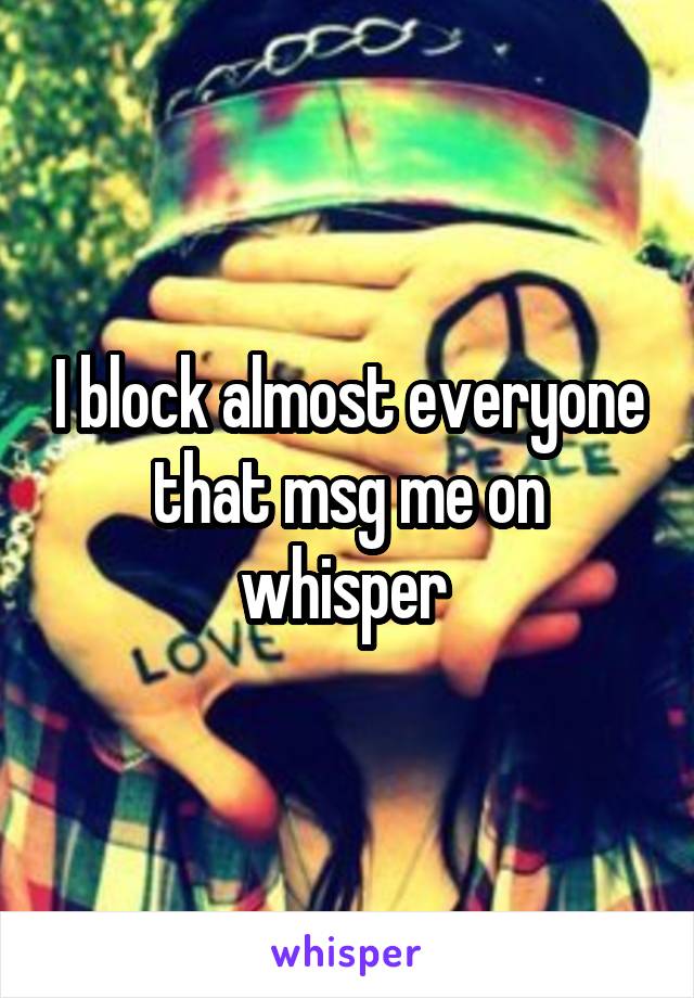 I block almost everyone that msg me on whisper 