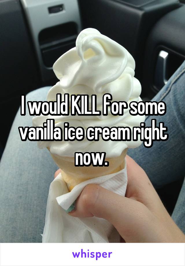 I would KILL for some vanilla ice cream right now. 