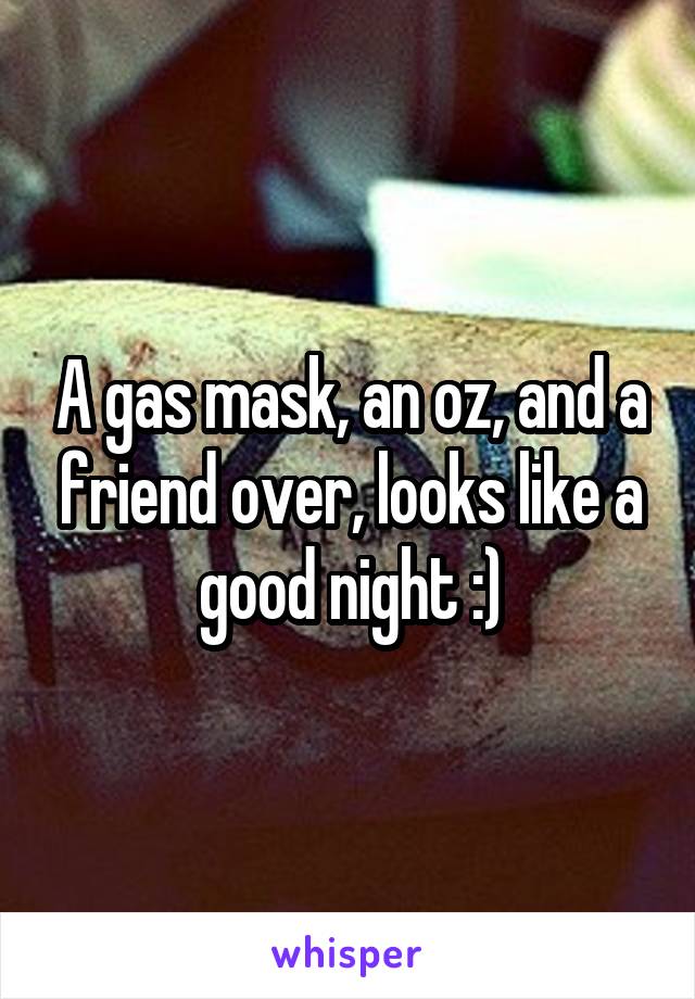 A gas mask, an oz, and a friend over, looks like a good night :)