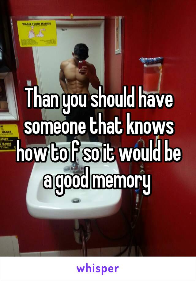 Than you should have someone that knows how to f so it would be a good memory 