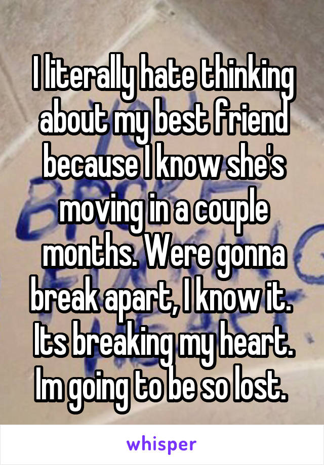 I literally hate thinking about my best friend because I know she's moving in a couple months. Were gonna break apart, I know it.  Its breaking my heart. Im going to be so lost. 