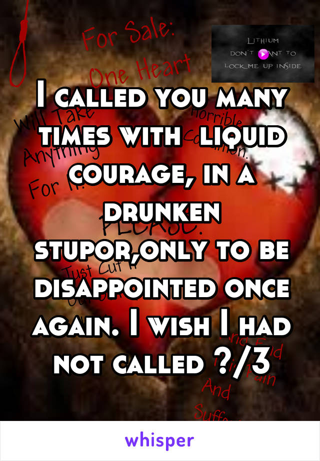 I called you many times with  liquid courage, in a drunken stupor,only to be disappointed once again. I wish I had not called </3