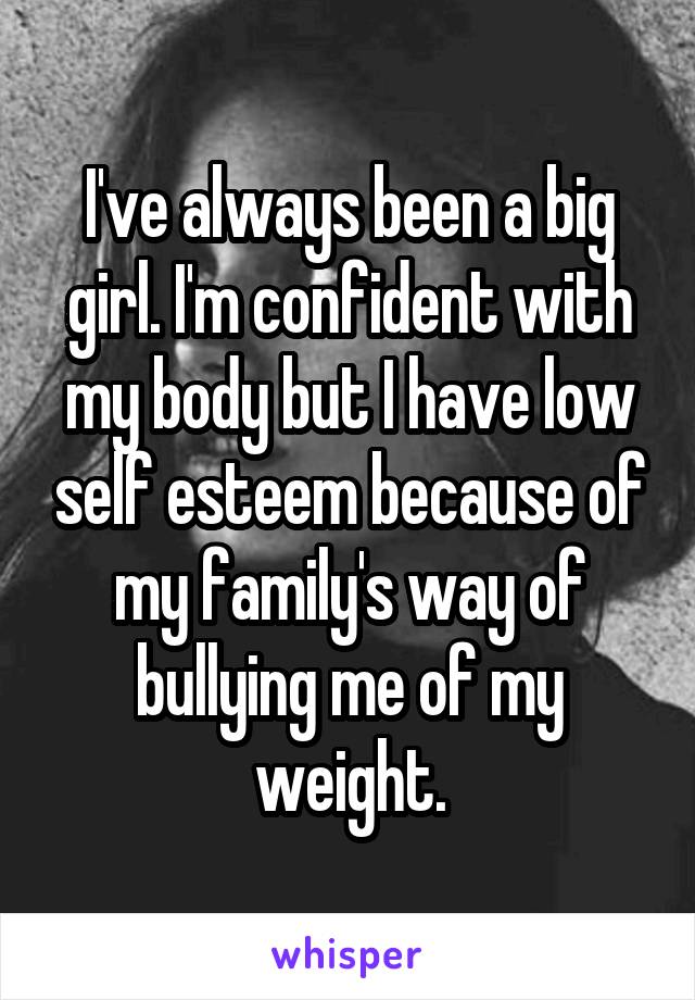 I've always been a big girl. I'm confident with my body but I have low self esteem because of my family's way of bullying me of my weight.