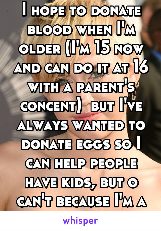 I hope to donate blood when I'm older (I'm 15 now and can do it at 16 with a parent's concent)  but I've always wanted to donate eggs so I can help people have kids, but o can't because I'm a ginger. 