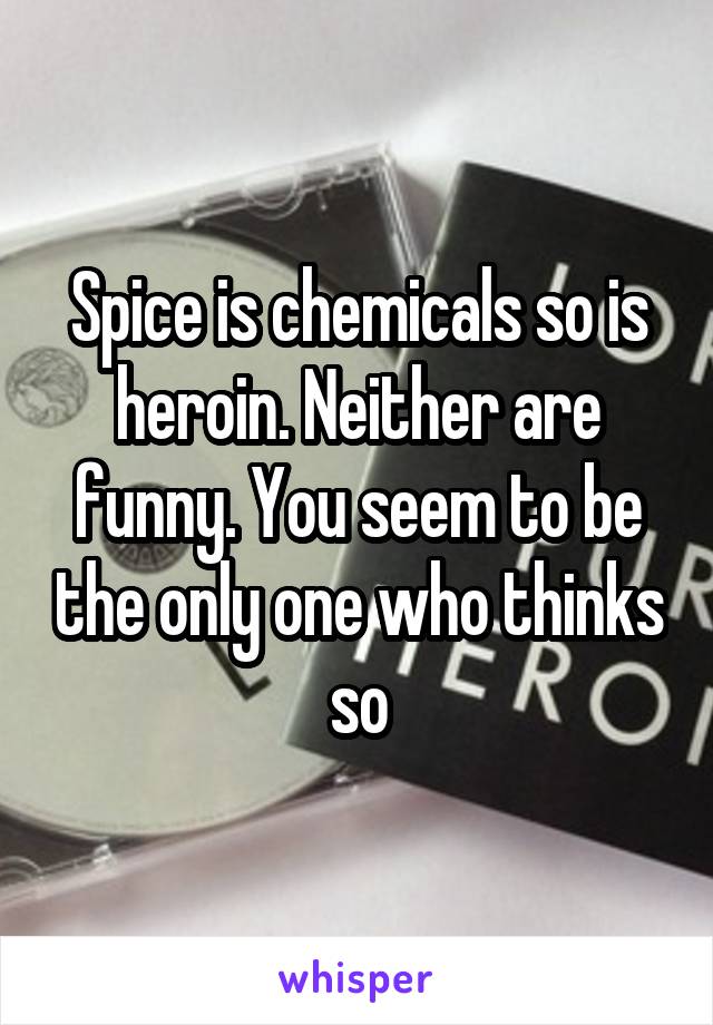 Spice is chemicals so is heroin. Neither are funny. You seem to be the only one who thinks so