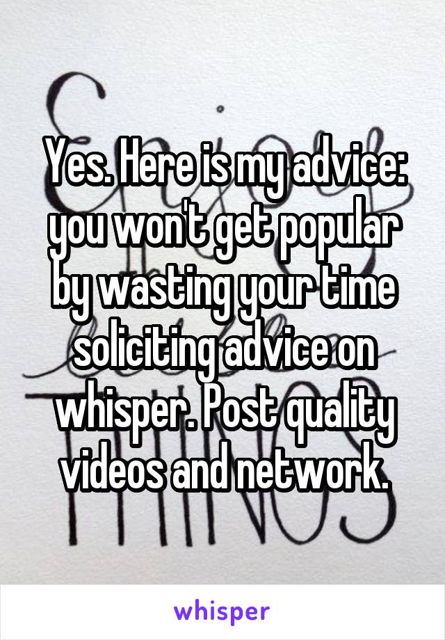 Yes. Here is my advice: you won't get popular by wasting your time soliciting advice on whisper. Post quality videos and network.