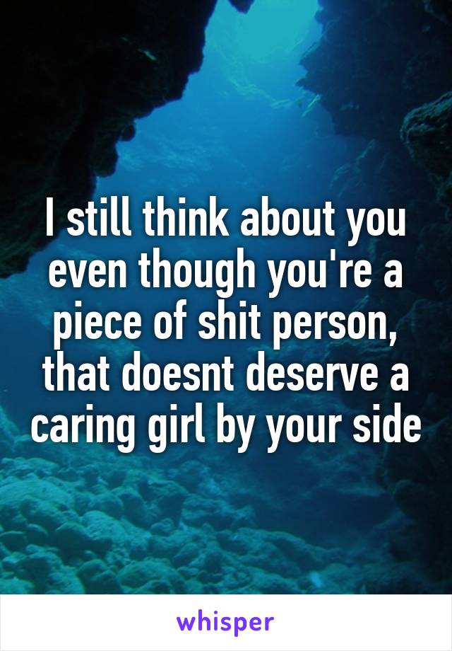 I still think about you even though you're a piece of shit person, that doesnt deserve a caring girl by your side