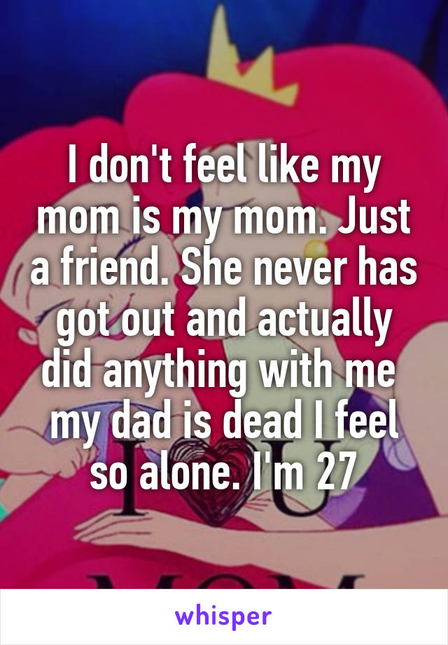 I don't feel like my mom is my mom. Just a friend. She never has got out and actually did anything with me  my dad is dead I feel so alone. I'm 27