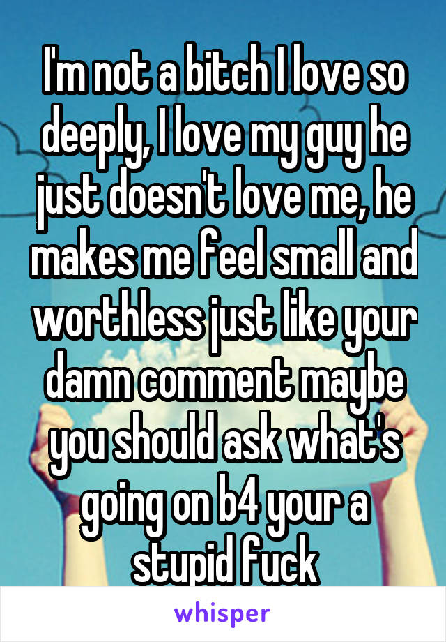 I'm not a bitch I love so deeply, I love my guy he just doesn't love me, he makes me feel small and worthless just like your damn comment maybe you should ask what's going on b4 your a stupid fuck