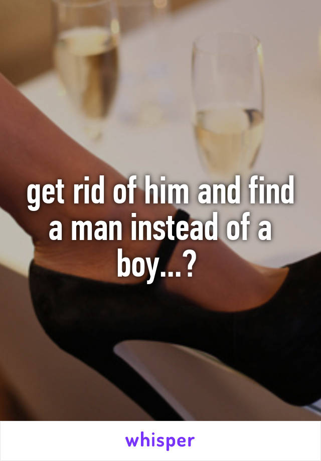 get rid of him and find a man instead of a boy...? 