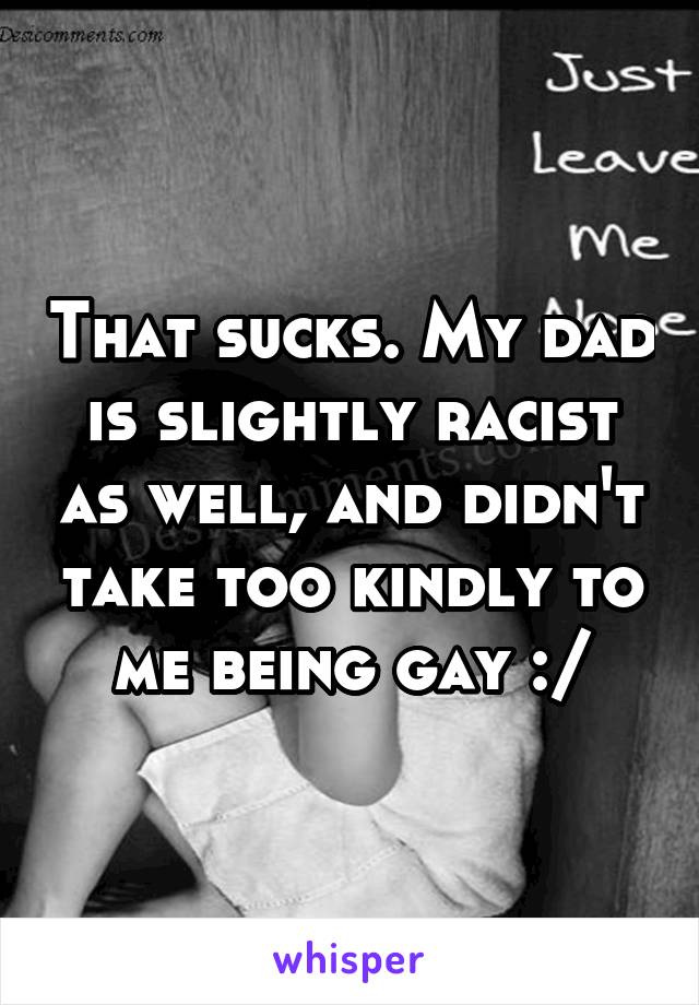 That sucks. My dad is slightly racist as well, and didn't take too kindly to me being gay :/