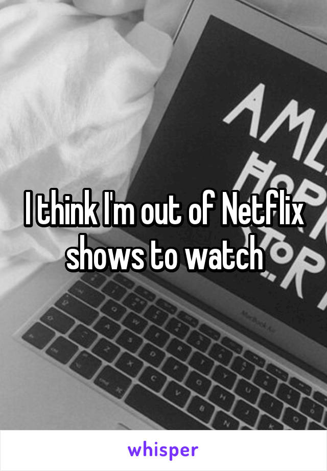 I think I'm out of Netflix shows to watch