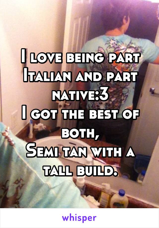 I love being part Italian and part native:3
I got the best of both,
Semi tan with a tall build.