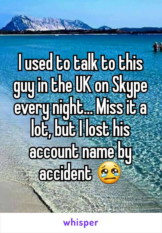 I used to talk to this guy in the UK on Skype every night... Miss it a lot, but I lost his account name by accident 😢