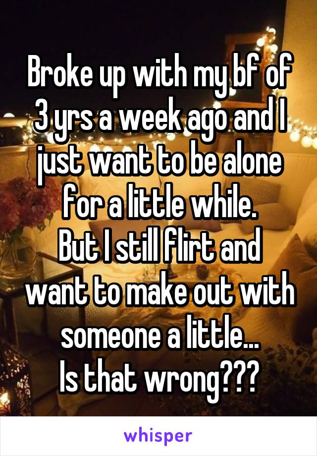 Broke up with my bf of 3 yrs a week ago and I just want to be alone for a little while.
But I still flirt and want to make out with someone a little...
Is that wrong???