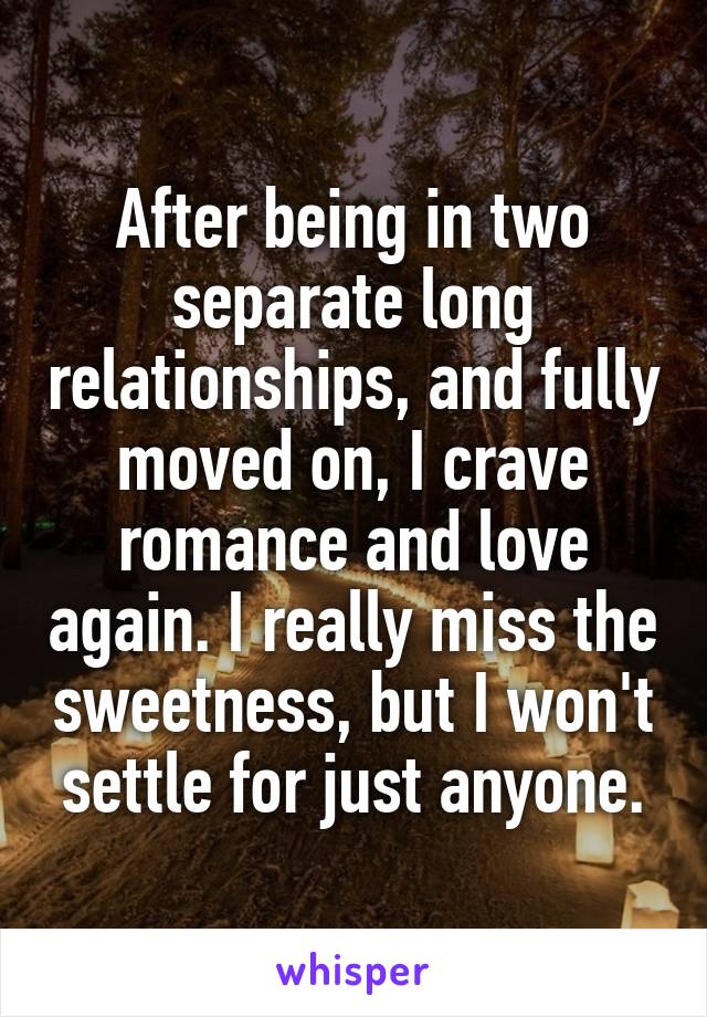 After being in two separate long relationships, and fully moved on, I crave romance and love again. I really miss the sweetness, but I won't settle for just anyone.
