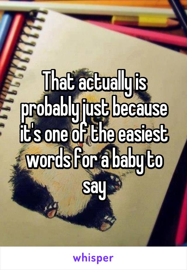 That actually is probably just because it's one of the easiest words for a baby to say