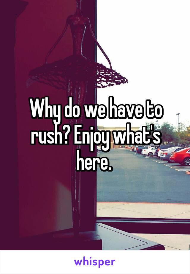 Why do we have to rush? Enjoy what's here. 