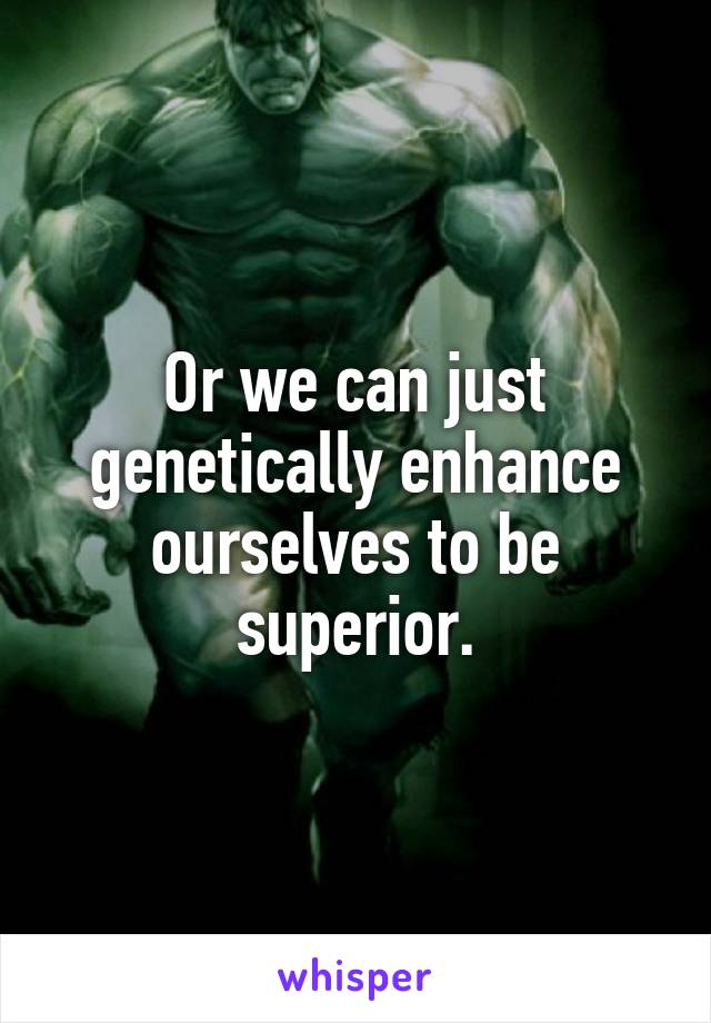 Or we can just genetically enhance ourselves to be superior.