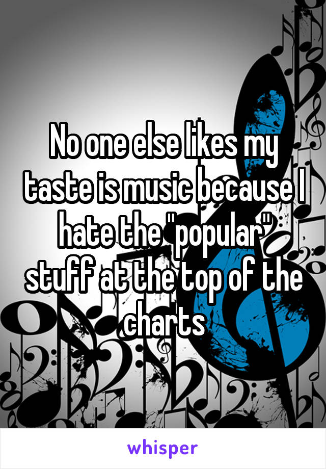 No one else likes my taste is music because I hate the "popular" stuff at the top of the charts