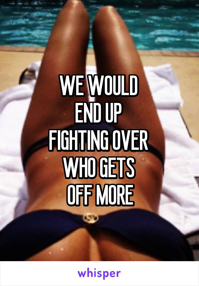 WE WOULD 
END UP 
FIGHTING OVER 
WHO GETS 
OFF MORE