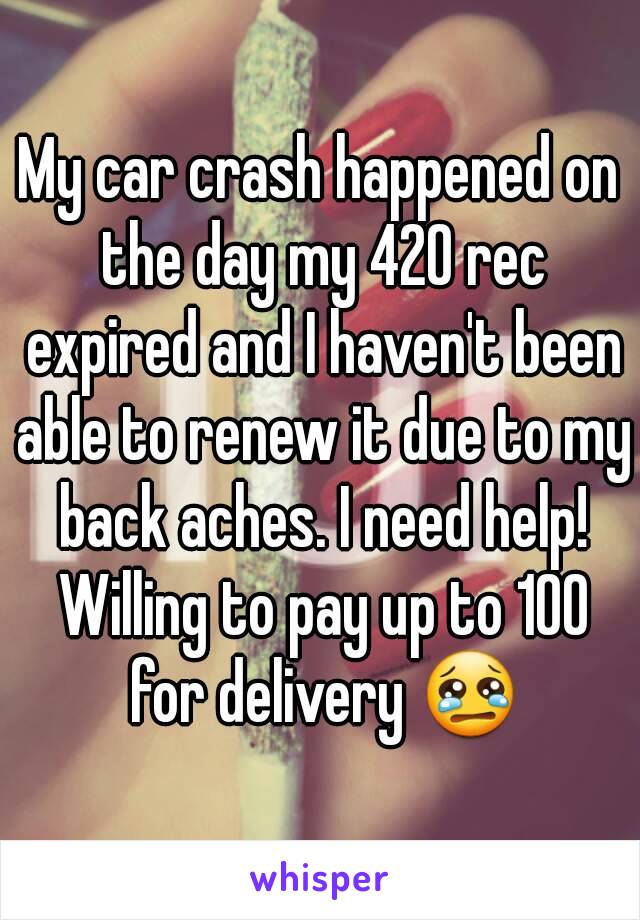 My car crash happened on the day my 420 rec expired and I haven't been able to renew it due to my back aches. I need help! Willing to pay up to 100 for delivery 😢