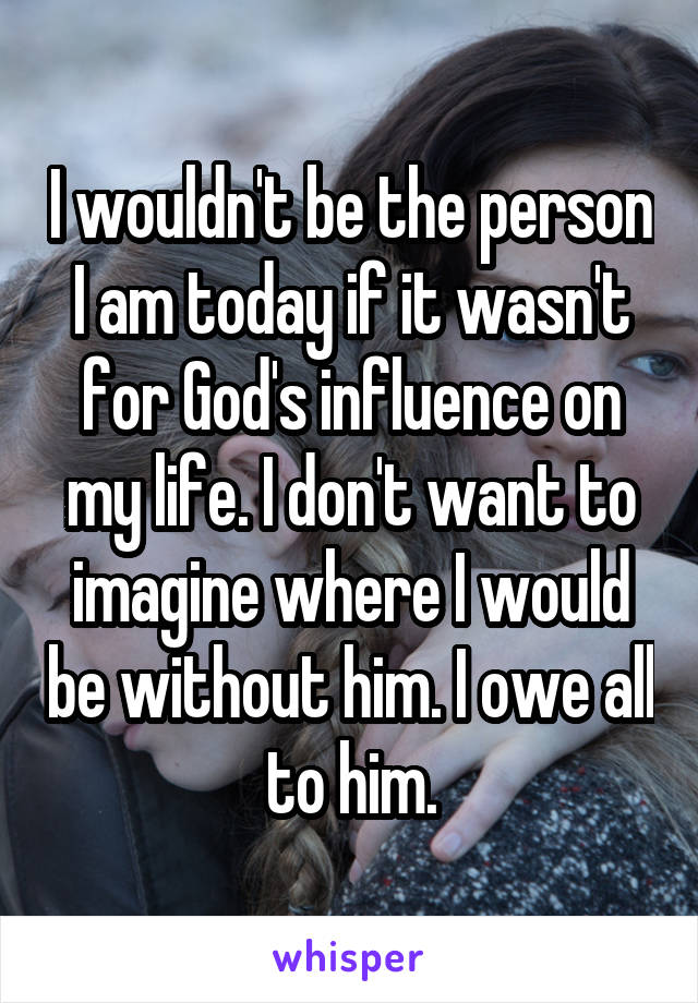 I wouldn't be the person I am today if it wasn't for God's influence on my life. I don't want to imagine where I would be without him. I owe all to him.