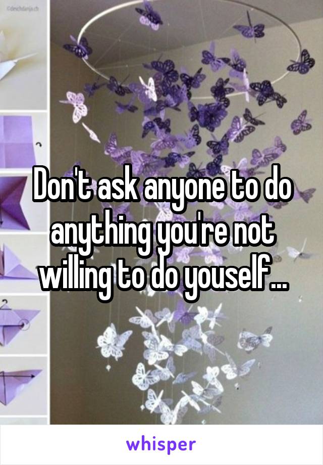 Don't ask anyone to do anything you're not willing to do youself...