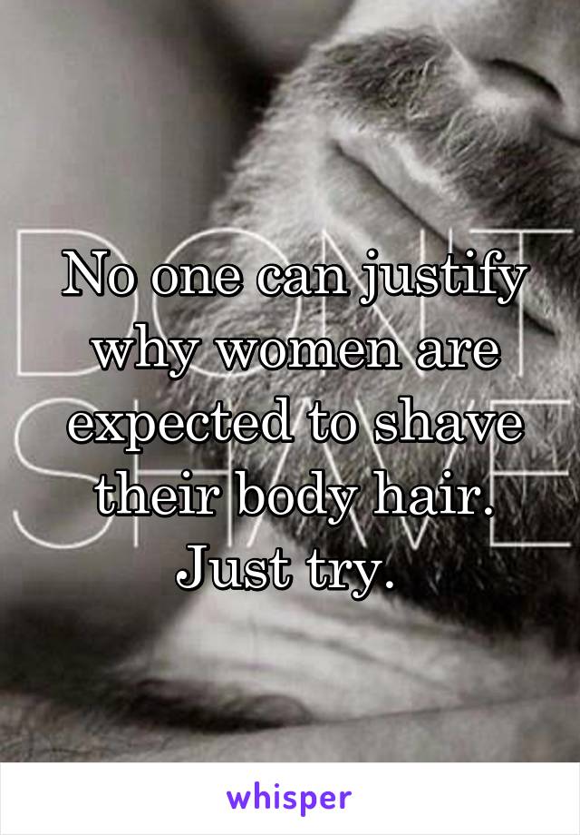 No one can justify why women are expected to shave their body hair. Just try. 