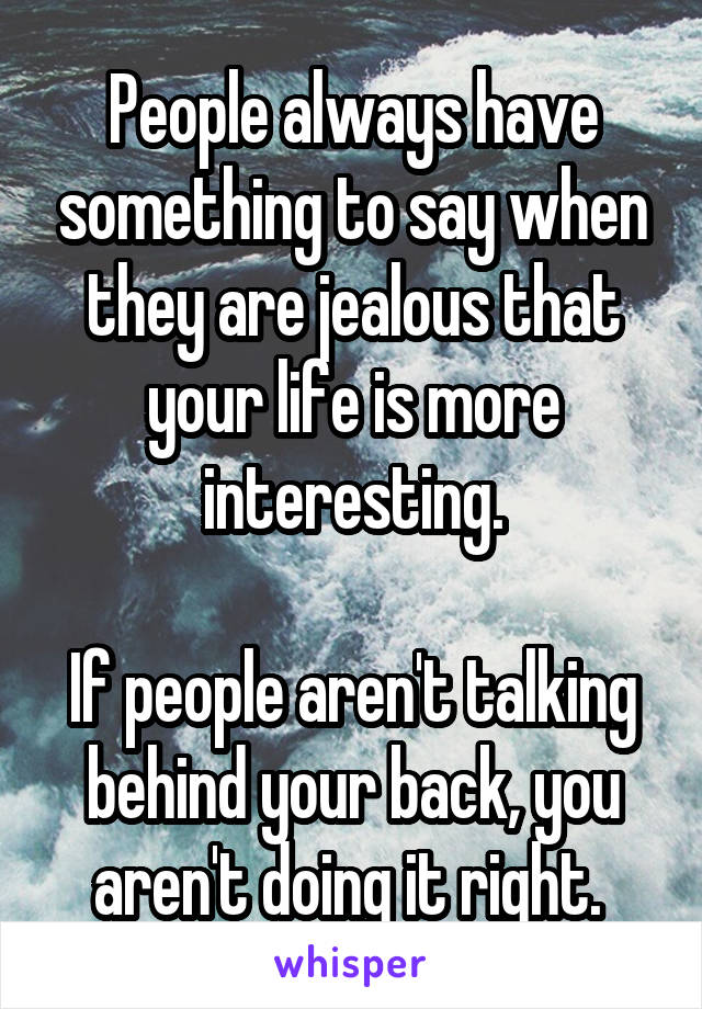 People always have something to say when they are jealous that your life is more interesting.

If people aren't talking behind your back, you aren't doing it right. 
