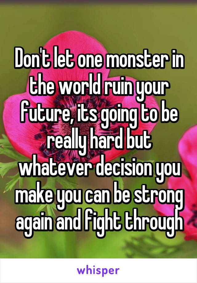 Don't let one monster in the world ruin your future, its going to be really hard but whatever decision you make you can be strong again and fight through